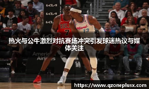 热火与公牛激烈对抗赛场冲突引发球迷热议与媒体关注