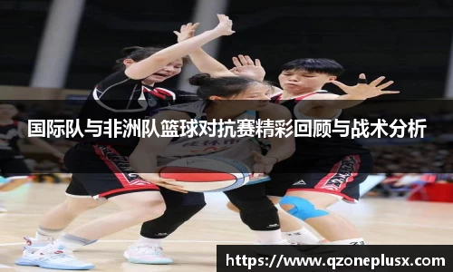 国际队与非洲队篮球对抗赛精彩回顾与战术分析